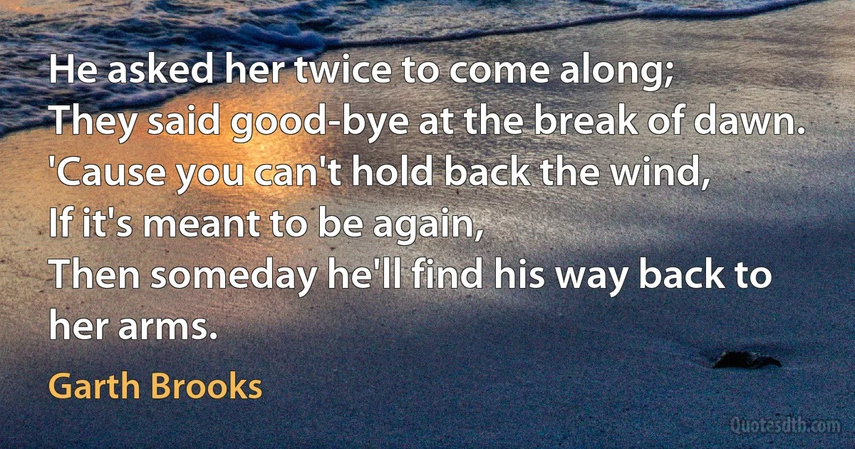 He asked her twice to come along;
They said good-bye at the break of dawn.
'Cause you can't hold back the wind,
If it's meant to be again,
Then someday he'll find his way back to her arms. (Garth Brooks)