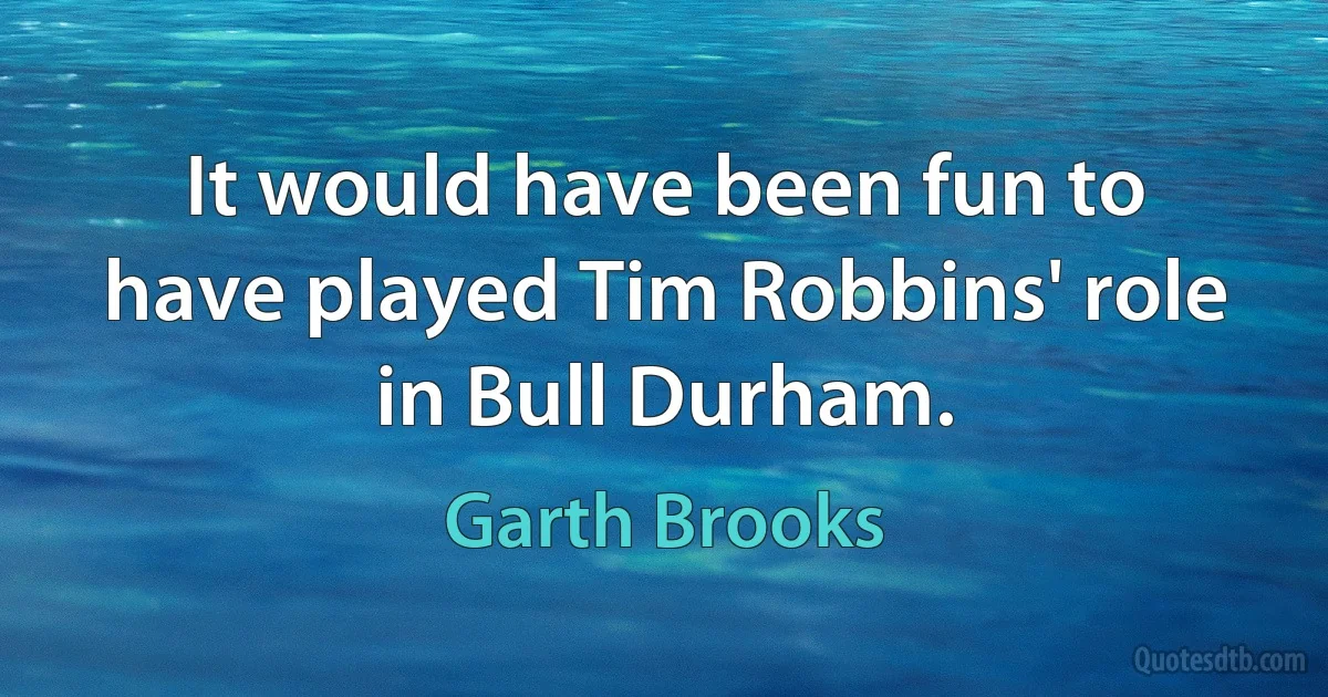 It would have been fun to have played Tim Robbins' role in Bull Durham. (Garth Brooks)