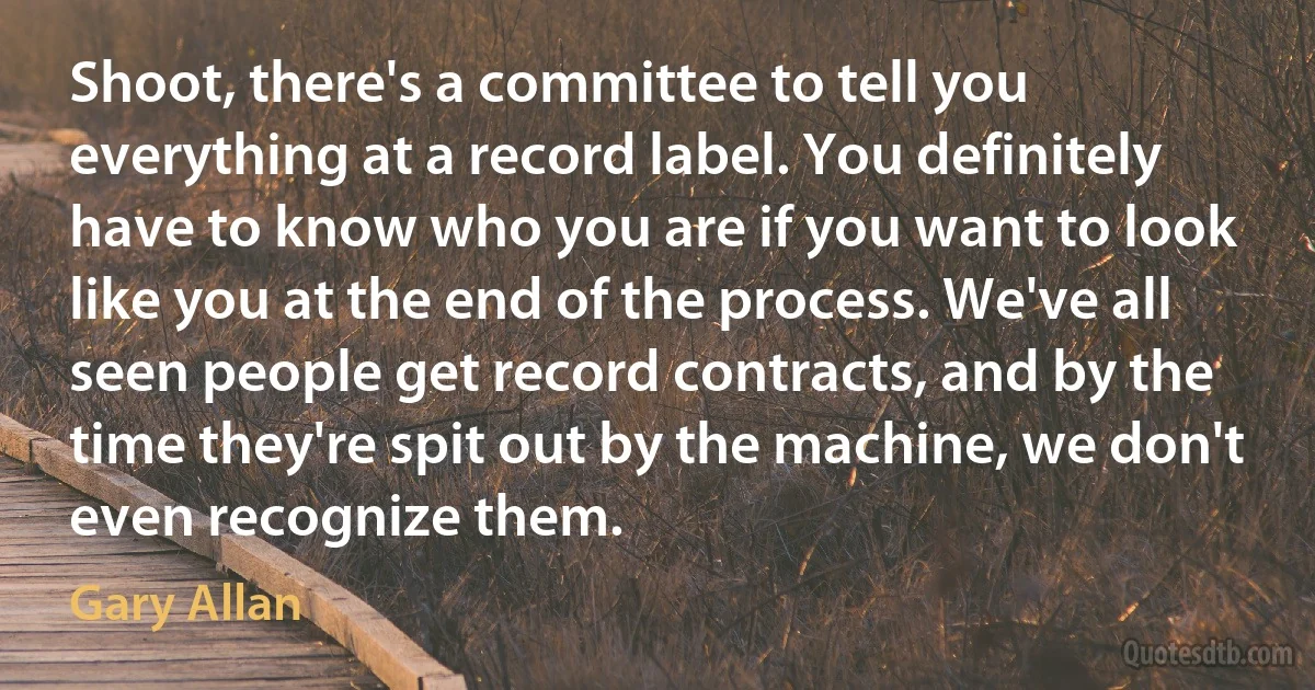 Shoot, there's a committee to tell you everything at a record label. You definitely have to know who you are if you want to look like you at the end of the process. We've all seen people get record contracts, and by the time they're spit out by the machine, we don't even recognize them. (Gary Allan)