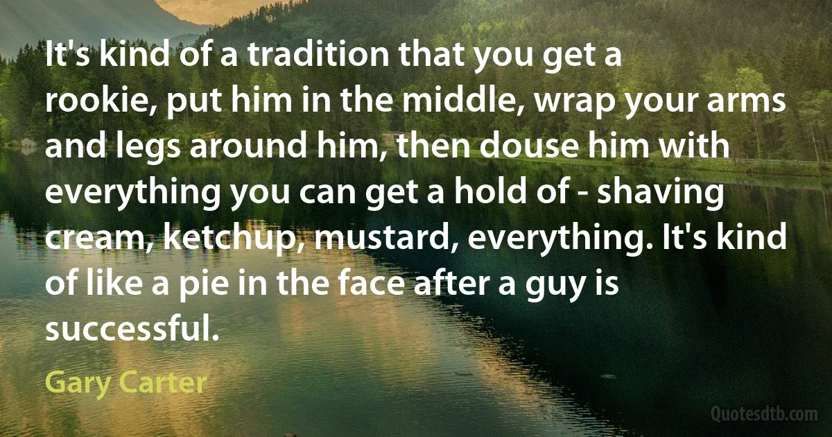 It's kind of a tradition that you get a rookie, put him in the middle, wrap your arms and legs around him, then douse him with everything you can get a hold of - shaving cream, ketchup, mustard, everything. It's kind of like a pie in the face after a guy is successful. (Gary Carter)