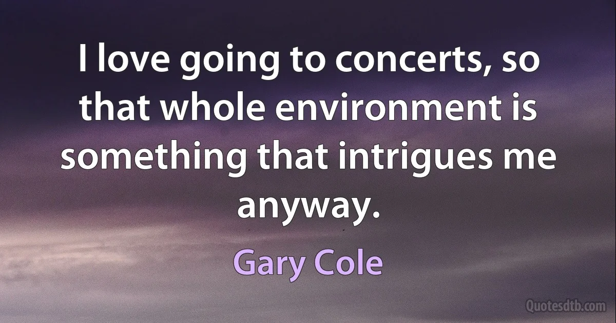 I love going to concerts, so that whole environment is something that intrigues me anyway. (Gary Cole)