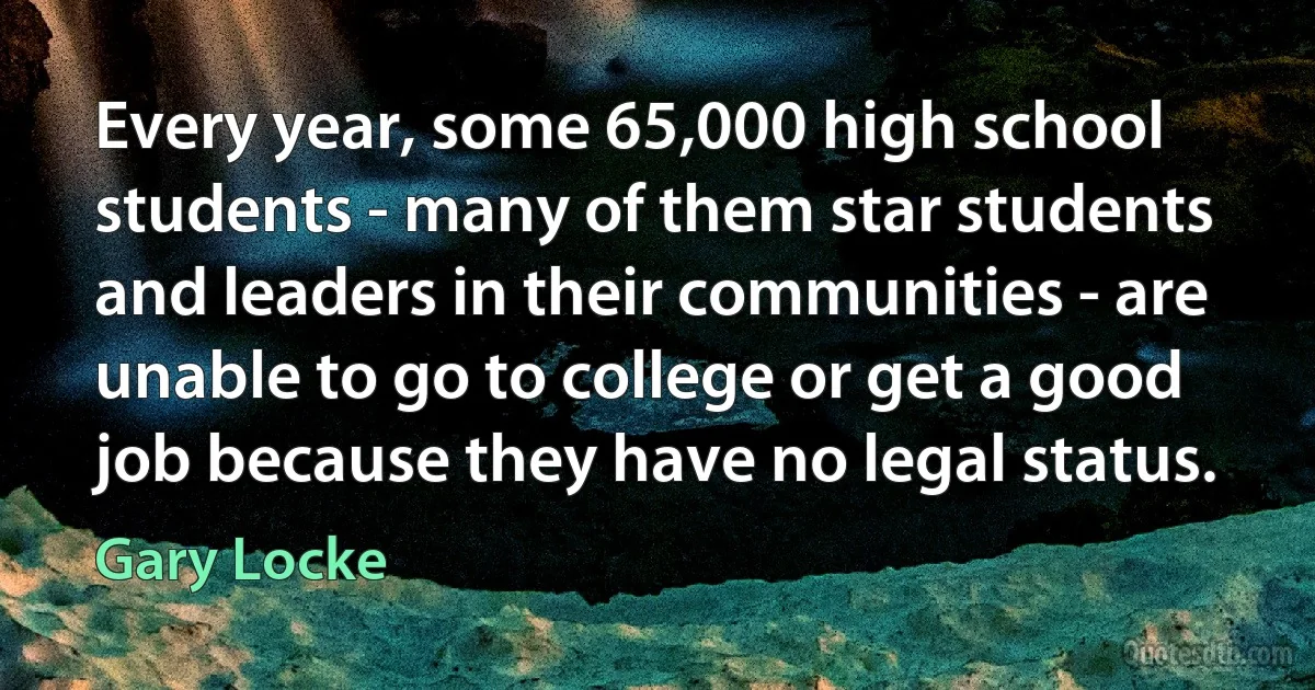 Every year, some 65,000 high school students - many of them star students and leaders in their communities - are unable to go to college or get a good job because they have no legal status. (Gary Locke)