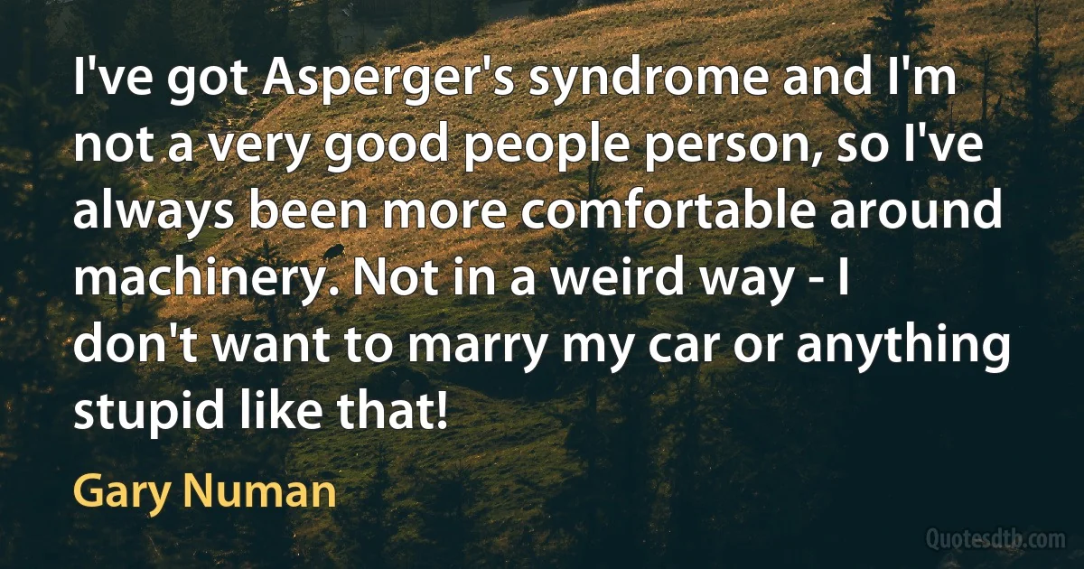 I've got Asperger's syndrome and I'm not a very good people person, so I've always been more comfortable around machinery. Not in a weird way - I don't want to marry my car or anything stupid like that! (Gary Numan)