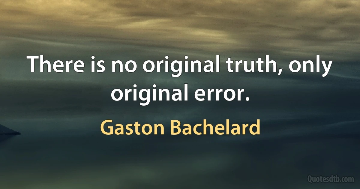 There is no original truth, only original error. (Gaston Bachelard)