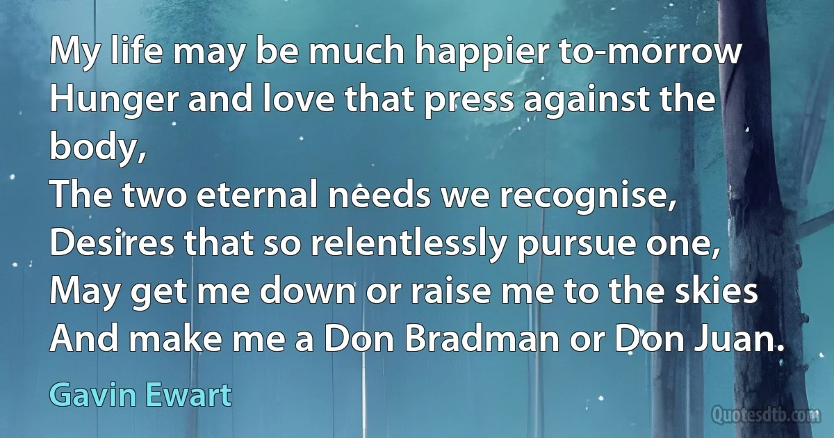 My life may be much happier to-morrow
Hunger and love that press against the body,
The two eternal needs we recognise,
Desires that so relentlessly pursue one,
May get me down or raise me to the skies
And make me a Don Bradman or Don Juan. (Gavin Ewart)