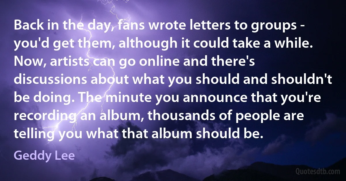 Back in the day, fans wrote letters to groups - you'd get them, although it could take a while. Now, artists can go online and there's discussions about what you should and shouldn't be doing. The minute you announce that you're recording an album, thousands of people are telling you what that album should be. (Geddy Lee)