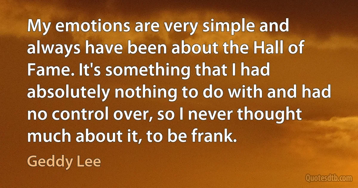 My emotions are very simple and always have been about the Hall of Fame. It's something that I had absolutely nothing to do with and had no control over, so I never thought much about it, to be frank. (Geddy Lee)