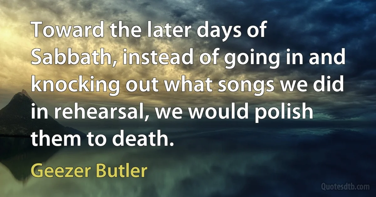 Toward the later days of Sabbath, instead of going in and knocking out what songs we did in rehearsal, we would polish them to death. (Geezer Butler)