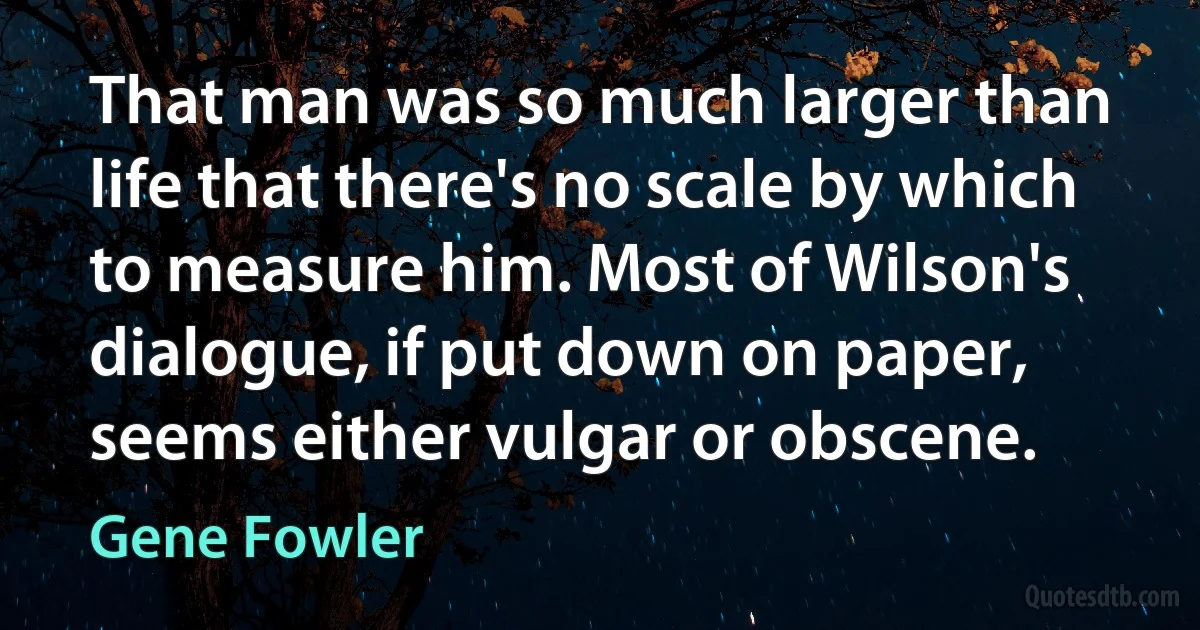 That man was so much larger than life that there's no scale by which to measure him. Most of Wilson's dialogue, if put down on paper, seems either vulgar or obscene. (Gene Fowler)