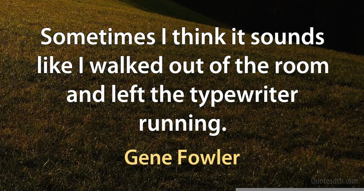 Sometimes I think it sounds like I walked out of the room and left the typewriter running. (Gene Fowler)