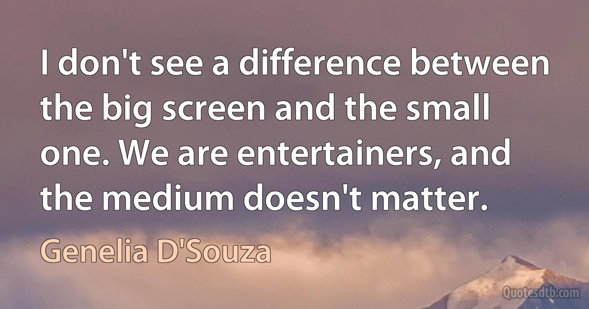 I don't see a difference between the big screen and the small one. We are entertainers, and the medium doesn't matter. (Genelia D'Souza)