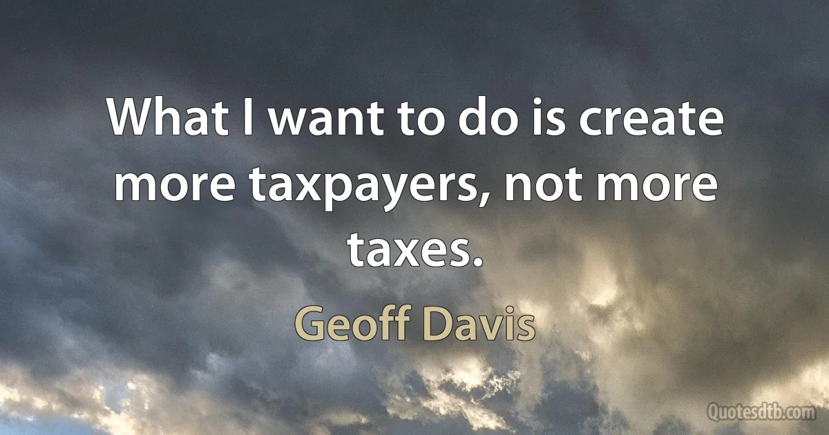 What I want to do is create more taxpayers, not more taxes. (Geoff Davis)