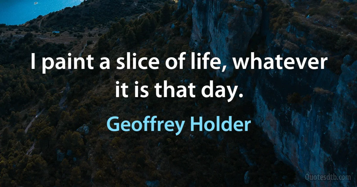 I paint a slice of life, whatever it is that day. (Geoffrey Holder)