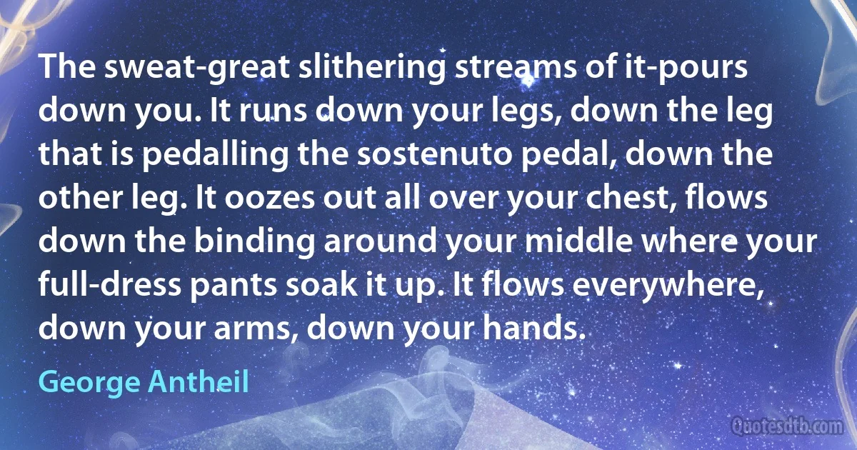 The sweat-great slithering streams of it-pours down you. It runs down your legs, down the leg that is pedalling the sostenuto pedal, down the other leg. It oozes out all over your chest, flows down the binding around your middle where your full-dress pants soak it up. It flows everywhere, down your arms, down your hands. (George Antheil)