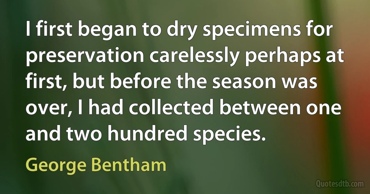 I first began to dry specimens for preservation carelessly perhaps at first, but before the season was over, I had collected between one and two hundred species. (George Bentham)