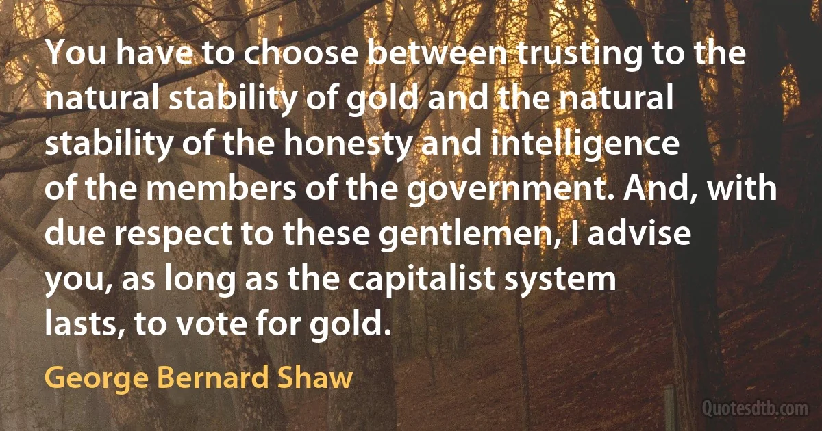 You have to choose between trusting to the natural stability of gold and the natural stability of the honesty and intelligence of the members of the government. And, with due respect to these gentlemen, I advise you, as long as the capitalist system lasts, to vote for gold. (George Bernard Shaw)