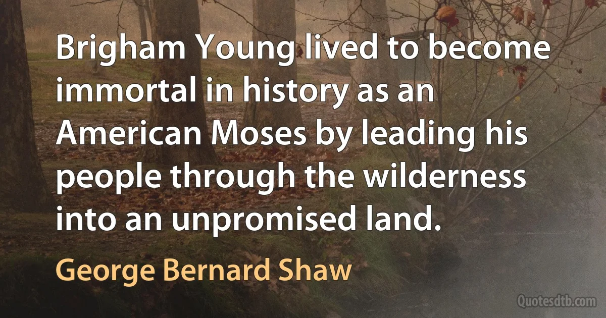 Brigham Young lived to become immortal in history as an American Moses by leading his people through the wilderness into an unpromised land. (George Bernard Shaw)