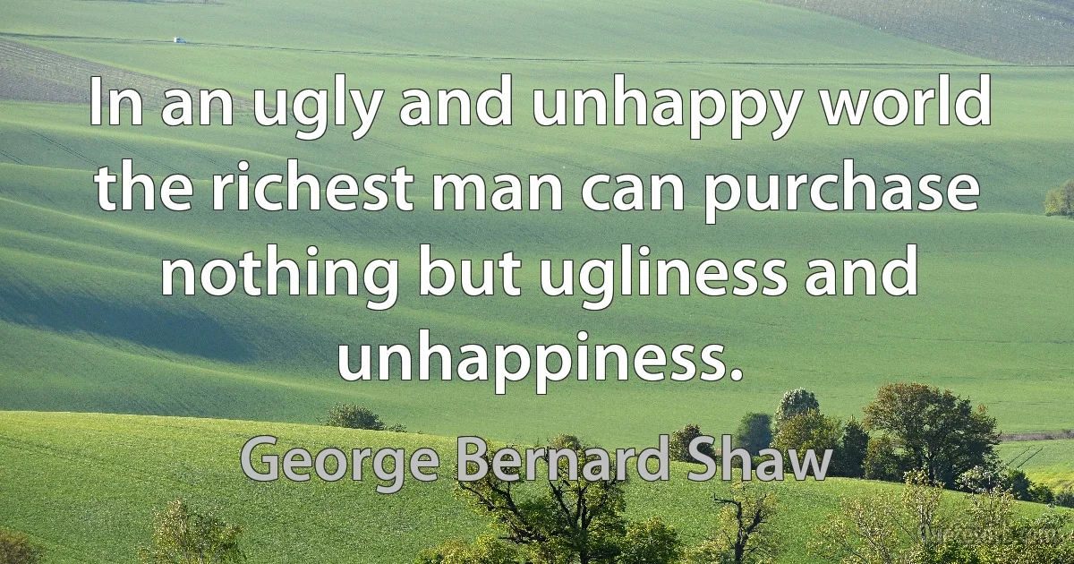 In an ugly and unhappy world the richest man can purchase nothing but ugliness and unhappiness. (George Bernard Shaw)