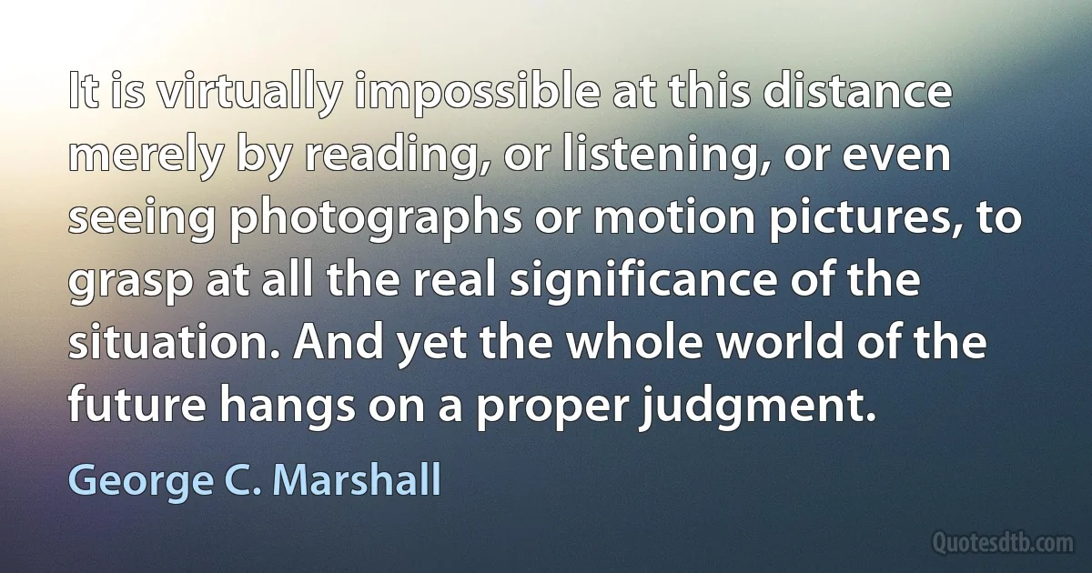 It is virtually impossible at this distance merely by reading, or listening, or even seeing photographs or motion pictures, to grasp at all the real significance of the situation. And yet the whole world of the future hangs on a proper judgment. (George C. Marshall)