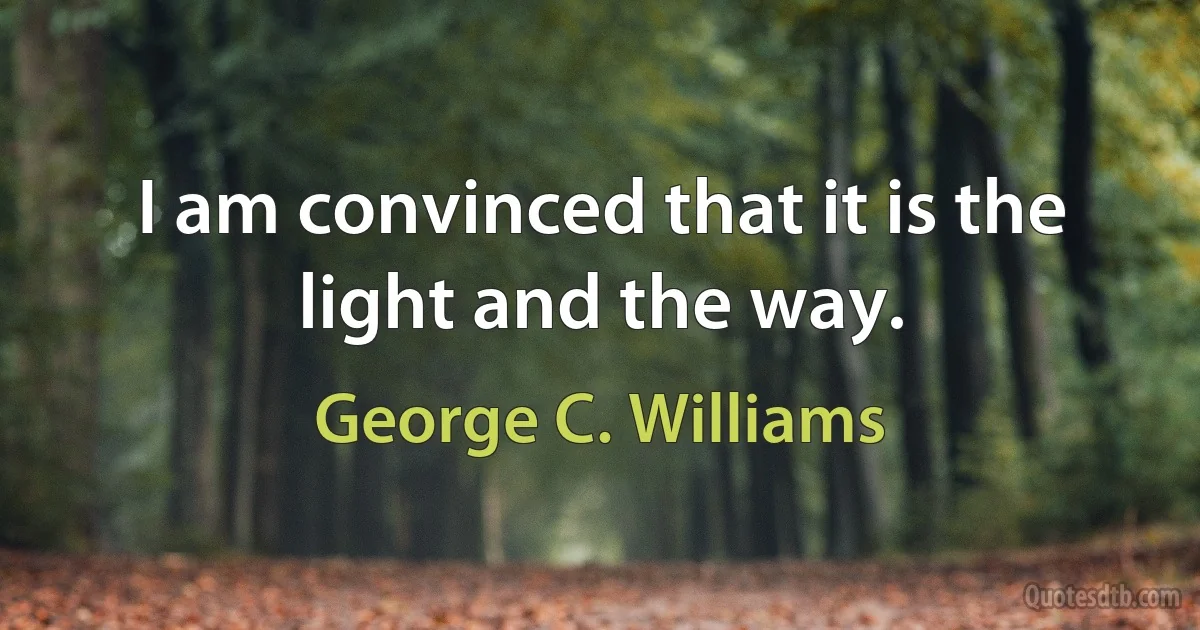 I am convinced that it is the light and the way. (George C. Williams)