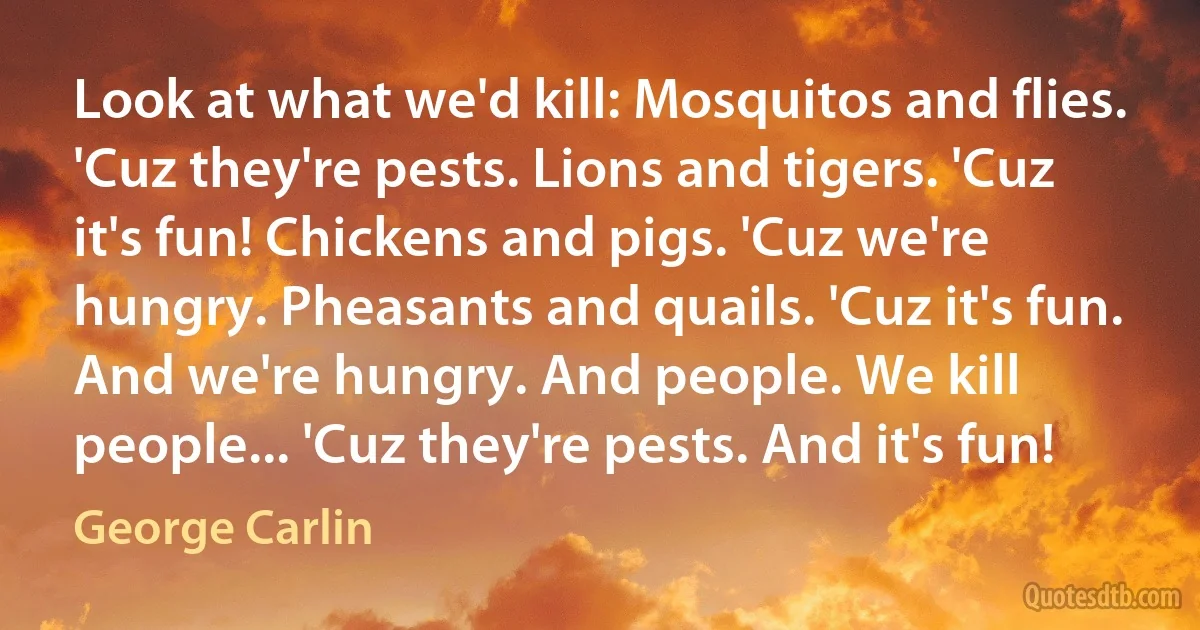 Look at what we'd kill: Mosquitos and flies. 'Cuz they're pests. Lions and tigers. 'Cuz it's fun! Chickens and pigs. 'Cuz we're hungry. Pheasants and quails. 'Cuz it's fun. And we're hungry. And people. We kill people... 'Cuz they're pests. And it's fun! (George Carlin)