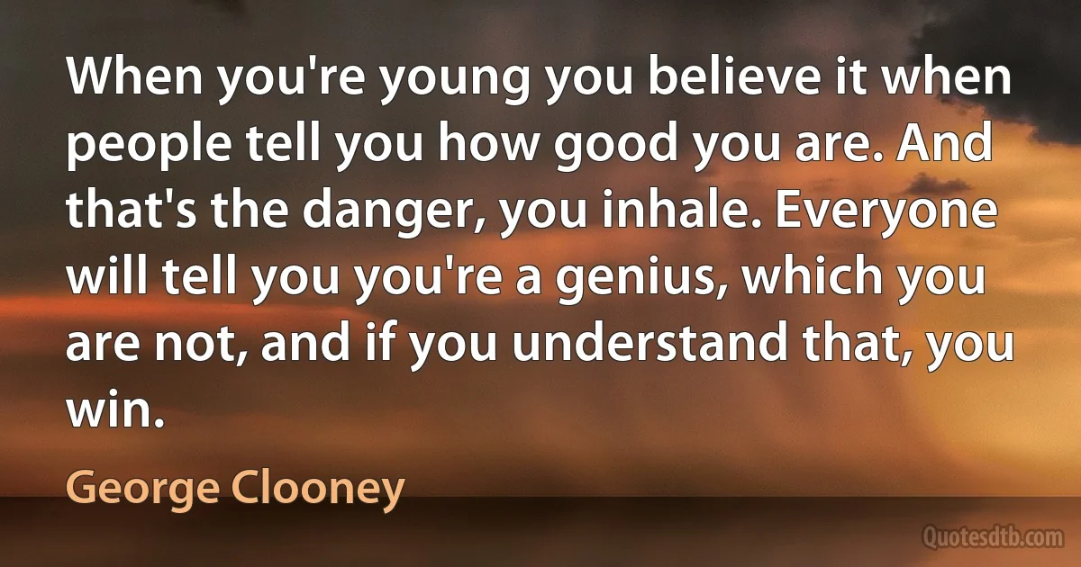 When you're young you believe it when people tell you how good you are. And that's the danger, you inhale. Everyone will tell you you're a genius, which you are not, and if you understand that, you win. (George Clooney)