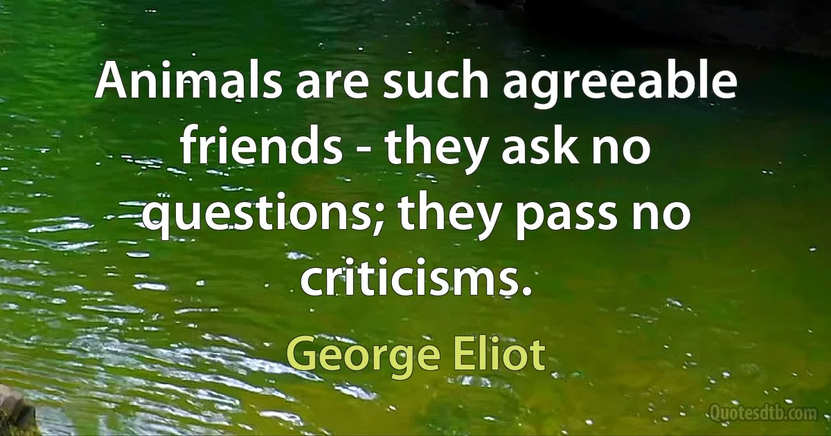 Animals are such agreeable friends - they ask no questions; they pass no criticisms. (George Eliot)