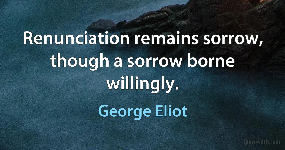 Renunciation remains sorrow, though a sorrow borne willingly. (George Eliot)