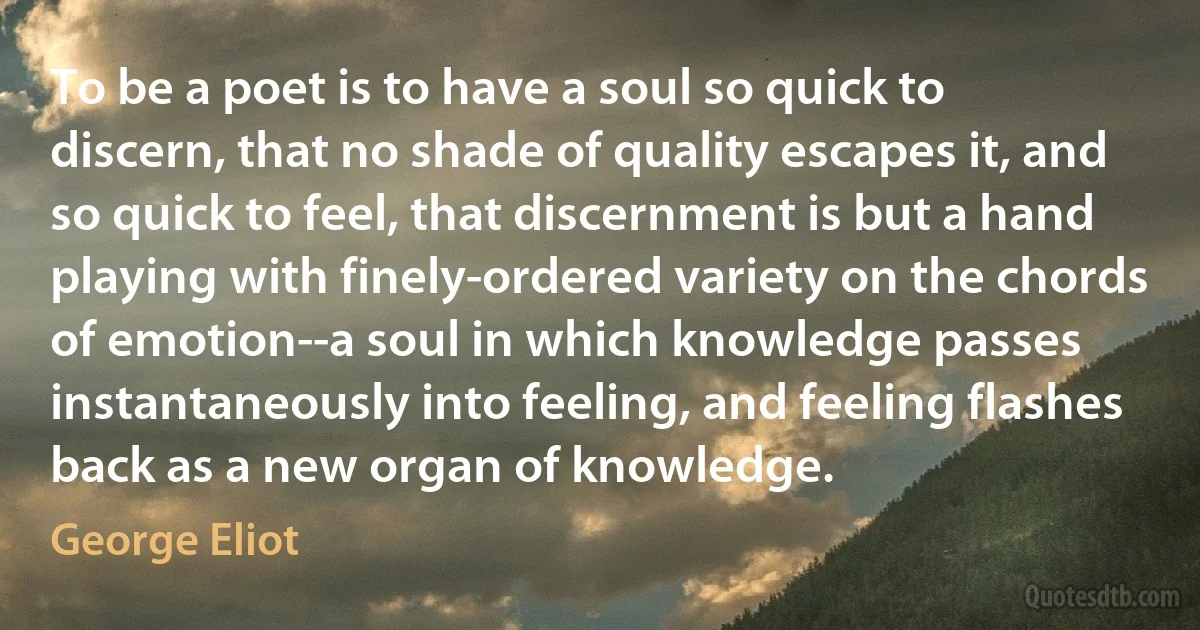 To be a poet is to have a soul so quick to discern, that no shade of quality escapes it, and so quick to feel, that discernment is but a hand playing with finely-ordered variety on the chords of emotion--a soul in which knowledge passes instantaneously into feeling, and feeling flashes back as a new organ of knowledge. (George Eliot)