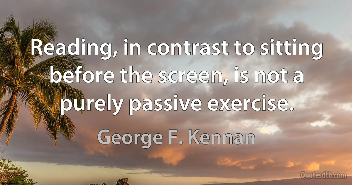 Reading, in contrast to sitting before the screen, is not a purely passive exercise. (George F. Kennan)