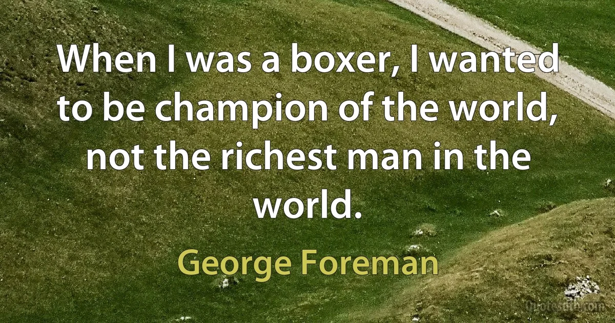 When I was a boxer, I wanted to be champion of the world, not the richest man in the world. (George Foreman)