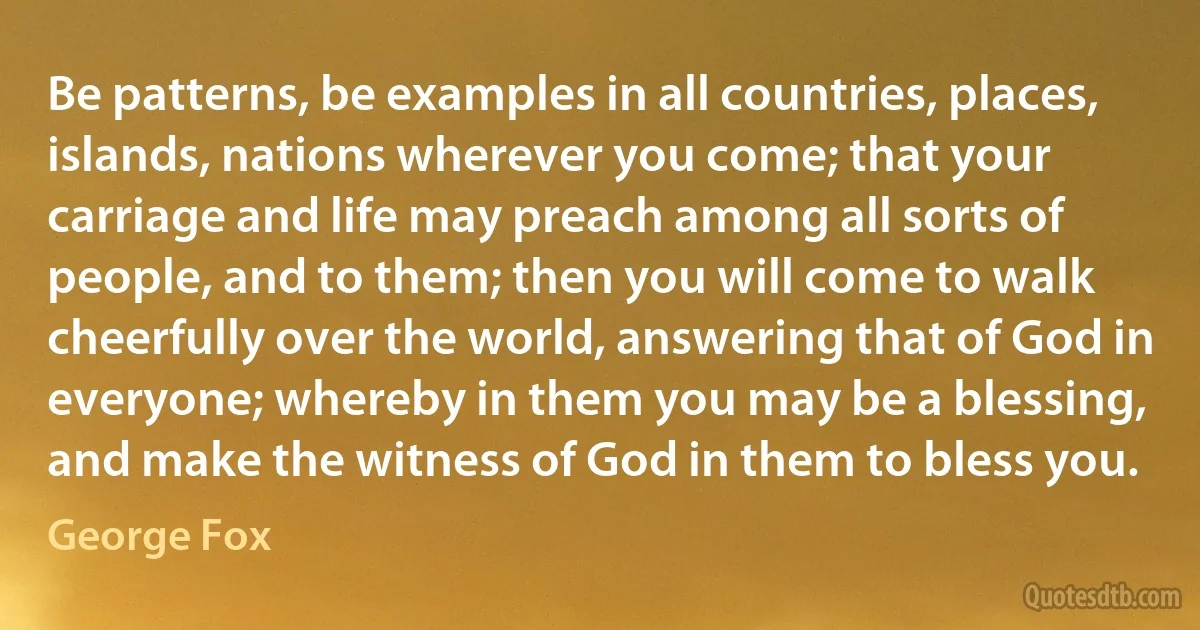 Be patterns, be examples in all countries, places, islands, nations wherever you come; that your carriage and life may preach among all sorts of people, and to them; then you will come to walk cheerfully over the world, answering that of God in everyone; whereby in them you may be a blessing, and make the witness of God in them to bless you. (George Fox)