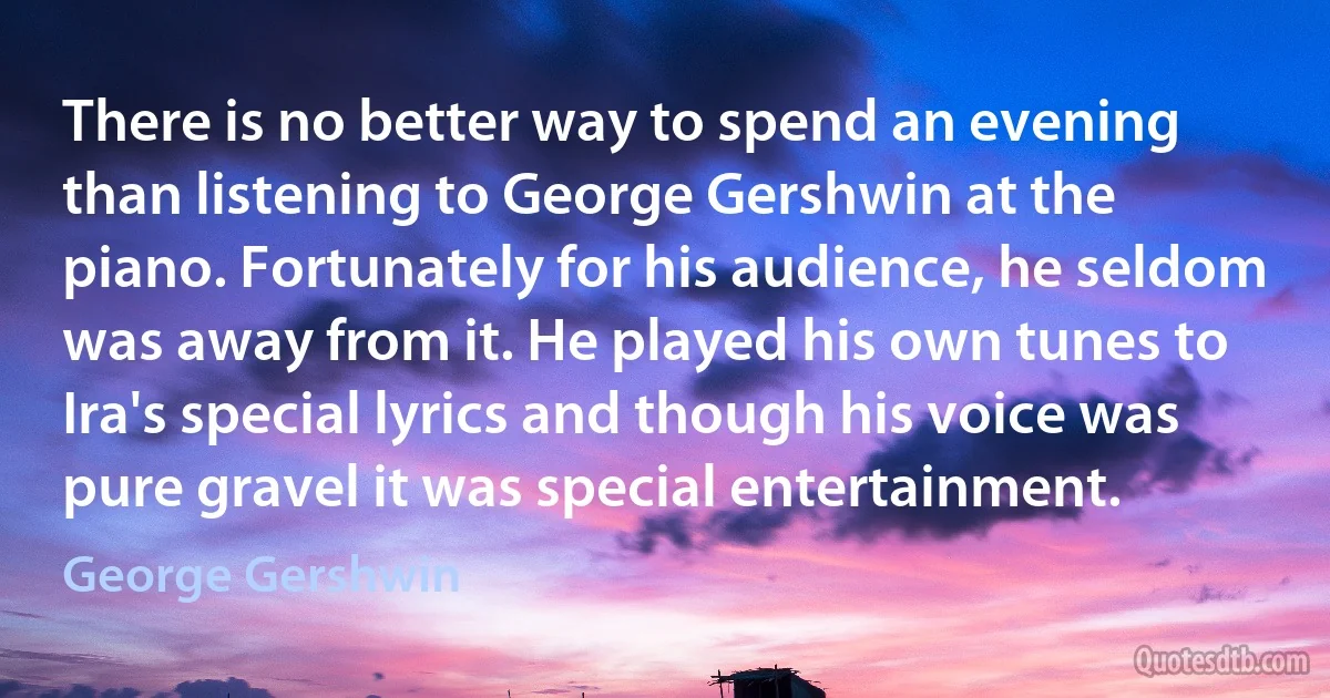 There is no better way to spend an evening than listening to George Gershwin at the piano. Fortunately for his audience, he seldom was away from it. He played his own tunes to Ira's special lyrics and though his voice was pure gravel it was special entertainment. (George Gershwin)