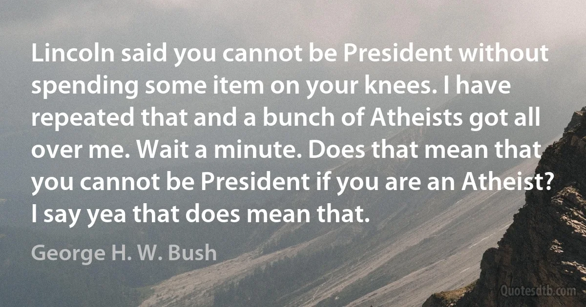 Lincoln said you cannot be President without spending some item on your knees. I have repeated that and a bunch of Atheists got all over me. Wait a minute. Does that mean that you cannot be President if you are an Atheist? I say yea that does mean that. (George H. W. Bush)