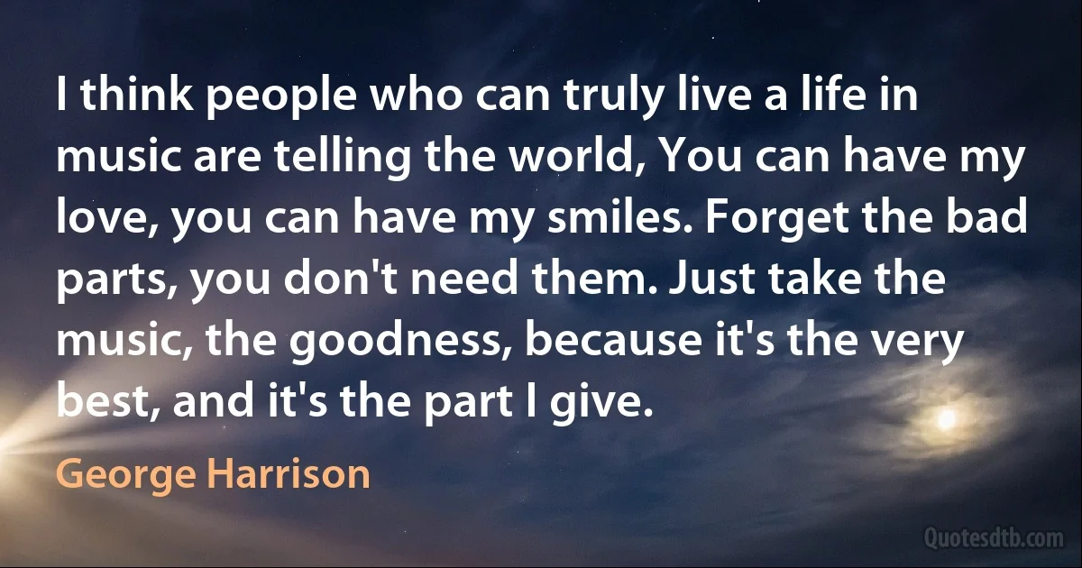 I think people who can truly live a life in music are telling the world, You can have my love, you can have my smiles. Forget the bad parts, you don't need them. Just take the music, the goodness, because it's the very best, and it's the part I give. (George Harrison)