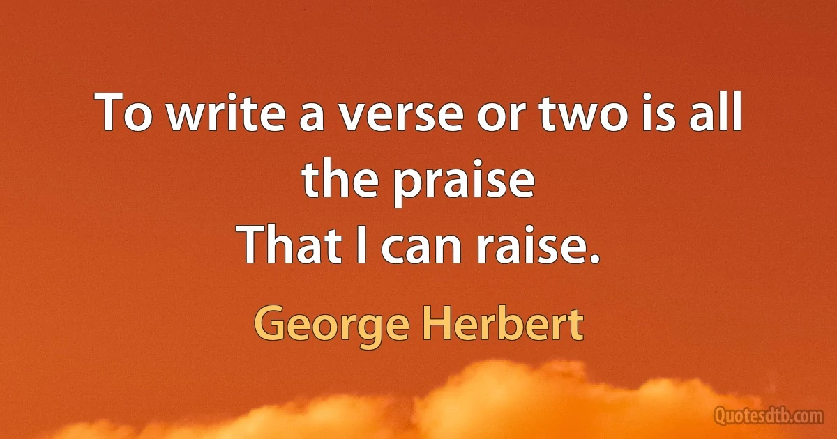 To write a verse or two is all the praise
That I can raise. (George Herbert)