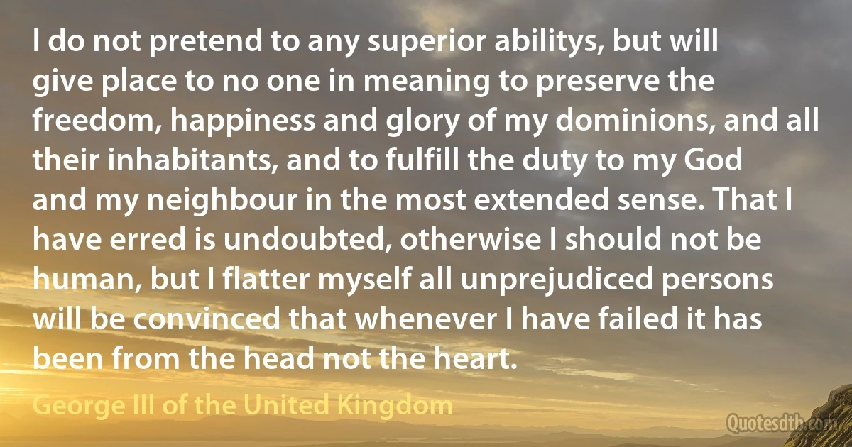 I do not pretend to any superior abilitys, but will give place to no one in meaning to preserve the freedom, happiness and glory of my dominions, and all their inhabitants, and to fulfill the duty to my God and my neighbour in the most extended sense. That I have erred is undoubted, otherwise I should not be human, but I flatter myself all unprejudiced persons will be convinced that whenever I have failed it has been from the head not the heart. (George III of the United Kingdom)