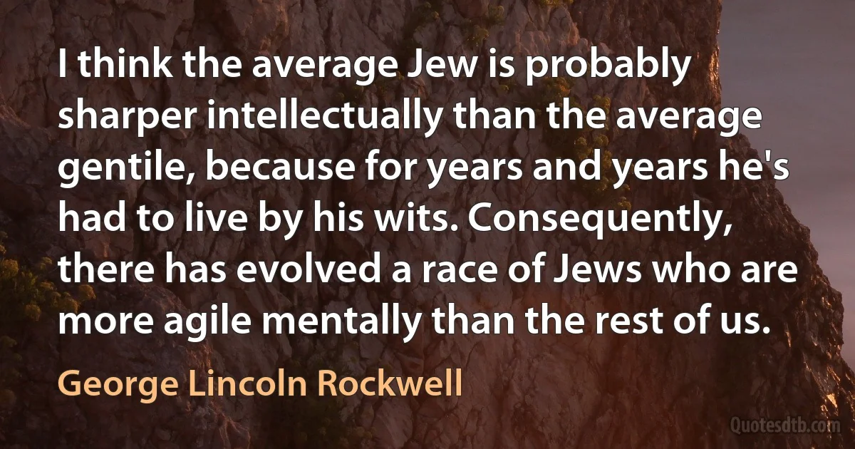 I think the average Jew is probably sharper intellectually than the average gentile, because for years and years he's had to live by his wits. Consequently, there has evolved a race of Jews who are more agile mentally than the rest of us. (George Lincoln Rockwell)