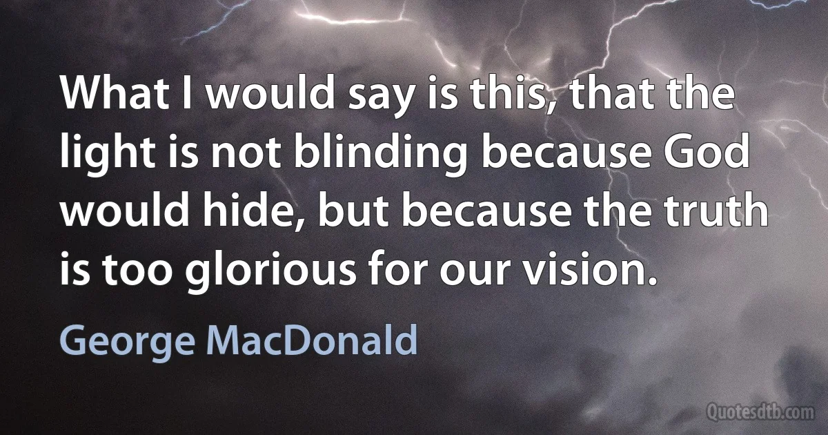 What I would say is this, that the light is not blinding because God would hide, but because the truth is too glorious for our vision. (George MacDonald)