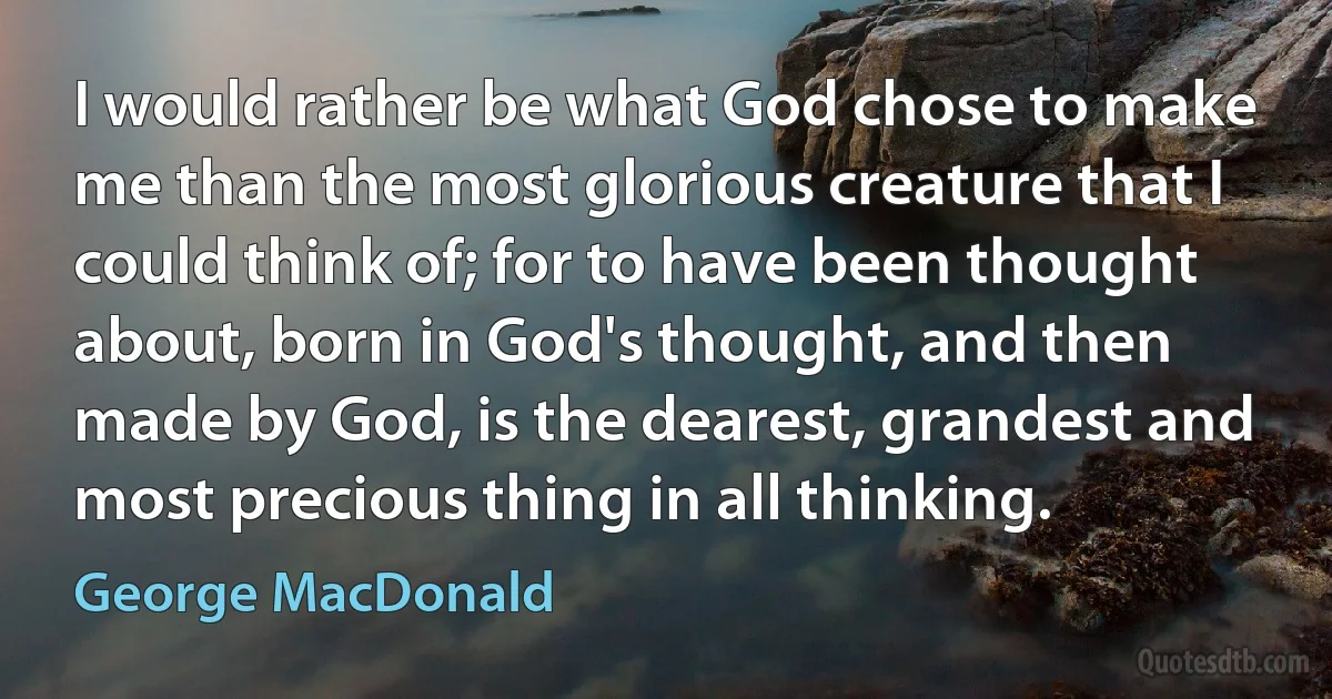 I would rather be what God chose to make me than the most glorious creature that I could think of; for to have been thought about, born in God's thought, and then made by God, is the dearest, grandest and most precious thing in all thinking. (George MacDonald)