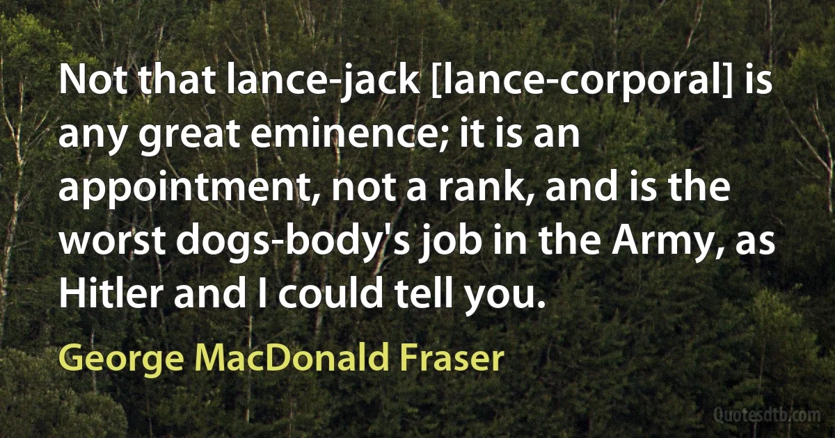 Not that lance-jack [lance-corporal] is any great eminence; it is an appointment, not a rank, and is the worst dogs-body's job in the Army, as Hitler and I could tell you. (George MacDonald Fraser)