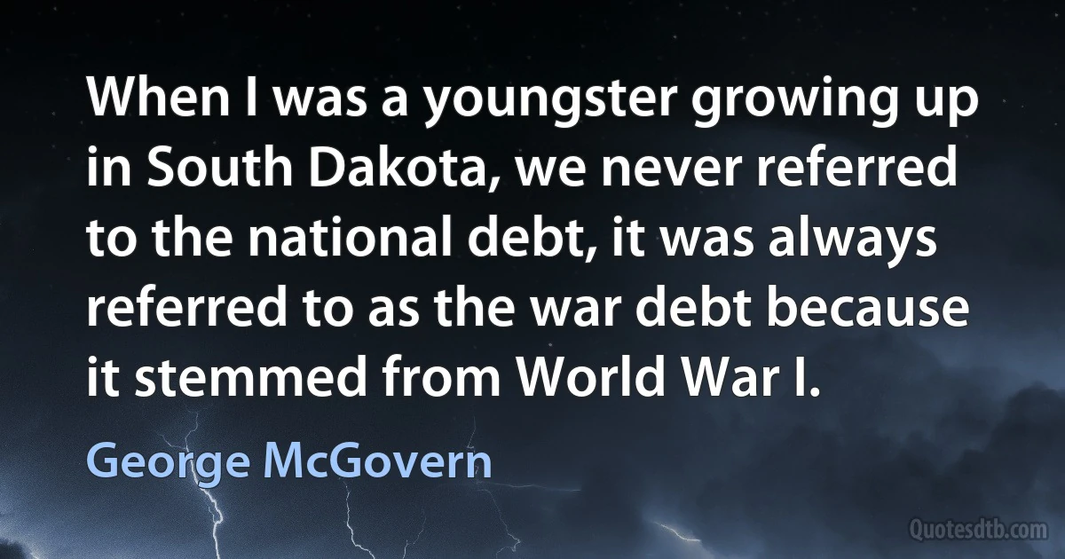 When I was a youngster growing up in South Dakota, we never referred to the national debt, it was always referred to as the war debt because it stemmed from World War I. (George McGovern)