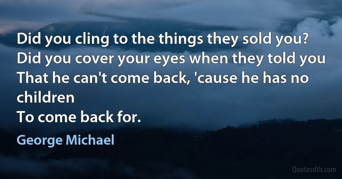 Did you cling to the things they sold you?
Did you cover your eyes when they told you
That he can't come back, 'cause he has no children
To come back for. (George Michael)