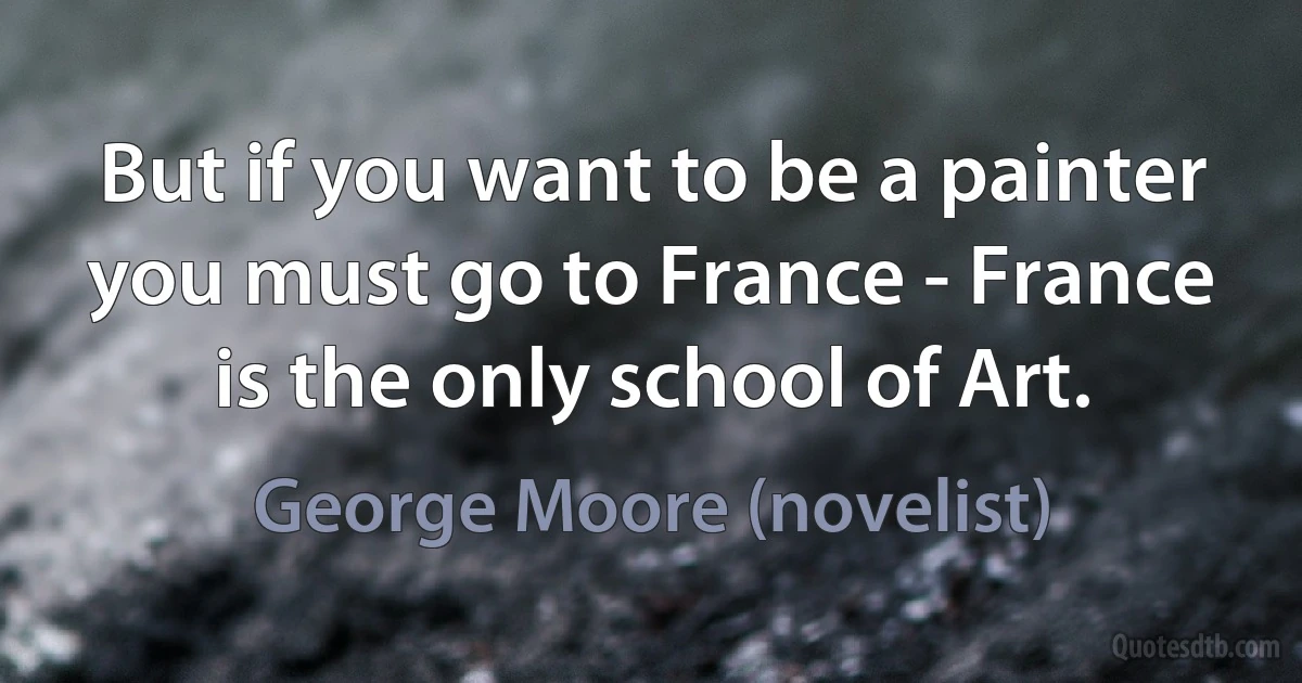 But if you want to be a painter you must go to France - France is the only school of Art. (George Moore (novelist))