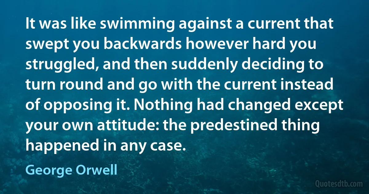 It was like swimming against a current that swept you backwards however hard you struggled, and then suddenly deciding to turn round and go with the current instead of opposing it. Nothing had changed except your own attitude: the predestined thing happened in any case. (George Orwell)