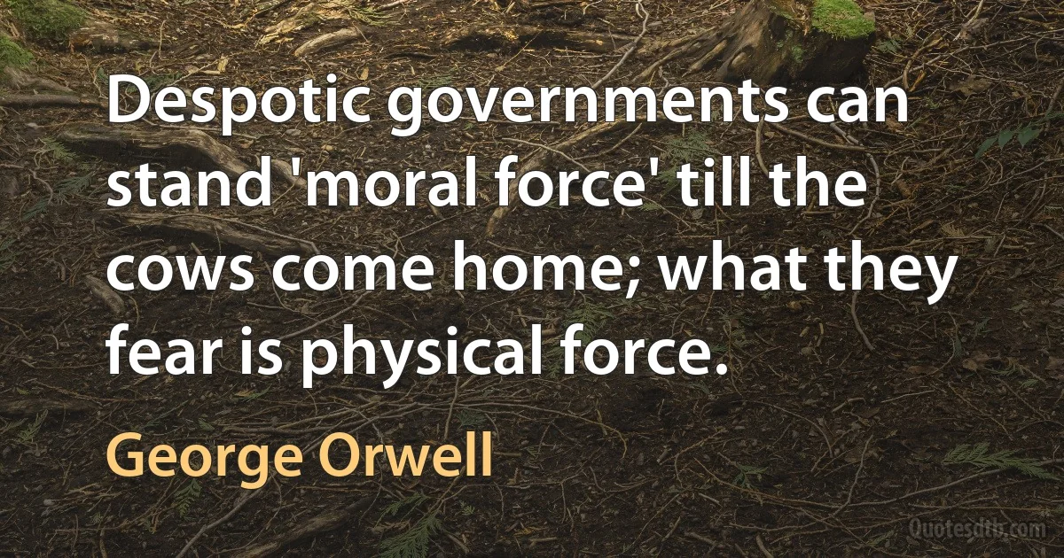 Despotic governments can stand 'moral force' till the cows come home; what they fear is physical force. (George Orwell)