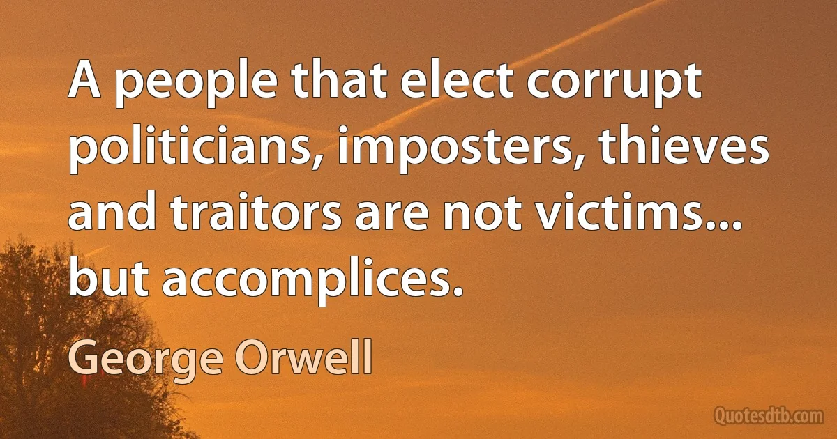 A people that elect corrupt politicians, imposters, thieves and traitors are not victims... but accomplices. (George Orwell)