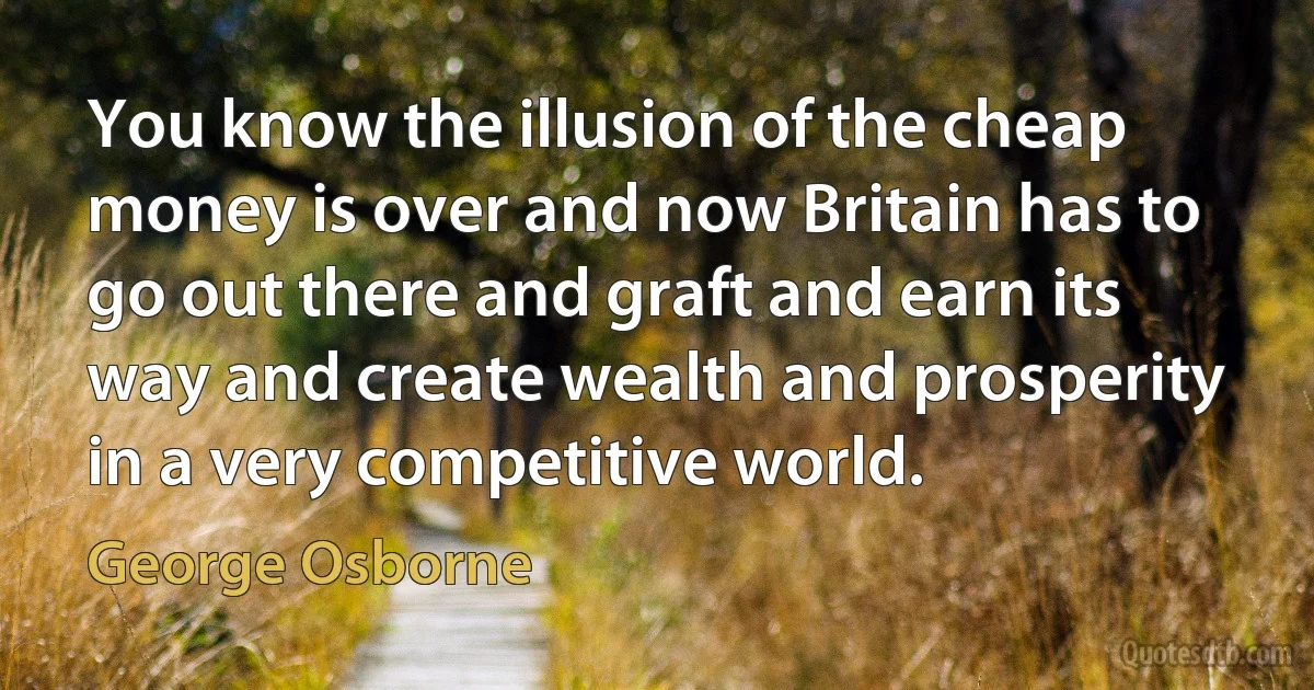 You know the illusion of the cheap money is over and now Britain has to go out there and graft and earn its way and create wealth and prosperity in a very competitive world. (George Osborne)