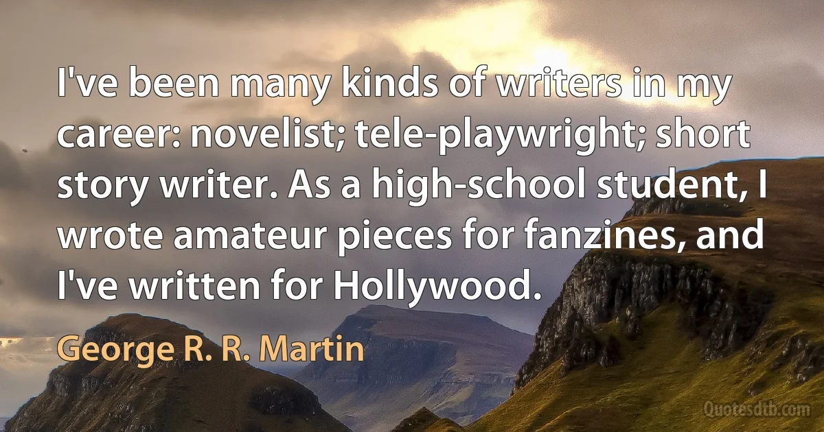 I've been many kinds of writers in my career: novelist; tele-playwright; short story writer. As a high-school student, I wrote amateur pieces for fanzines, and I've written for Hollywood. (George R. R. Martin)