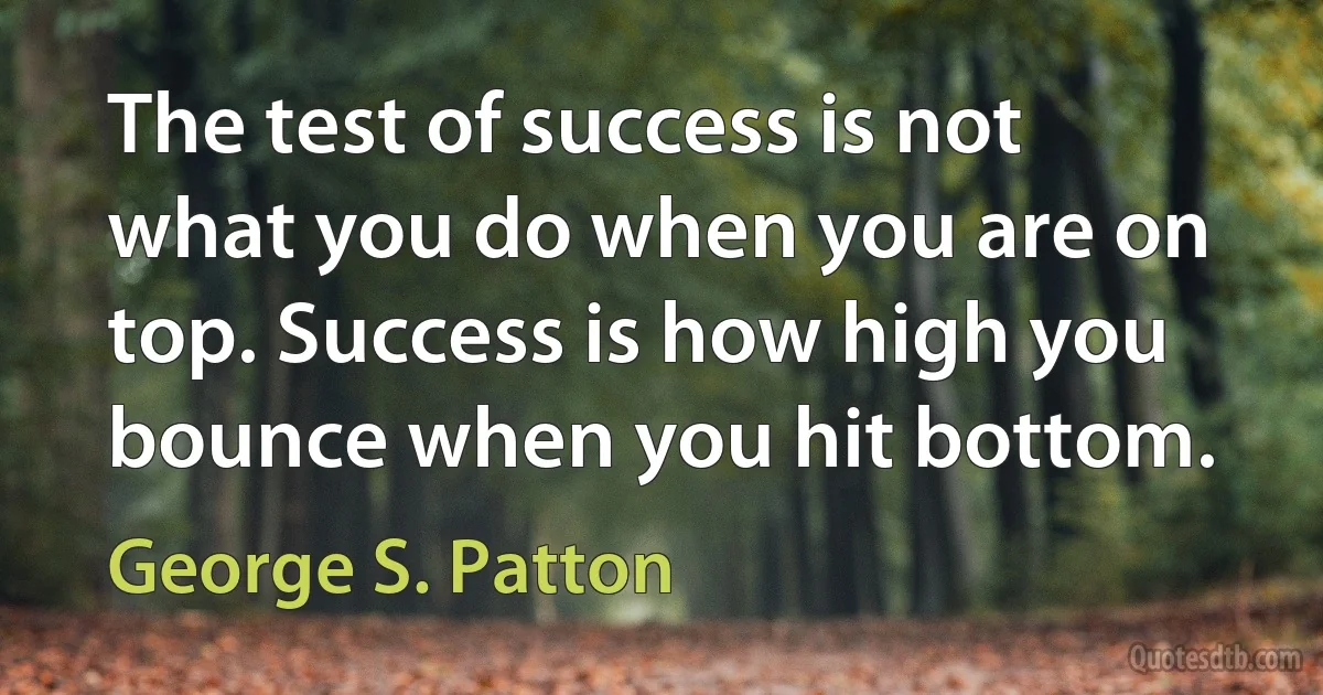 The test of success is not what you do when you are on top. Success is how high you bounce when you hit bottom. (George S. Patton)